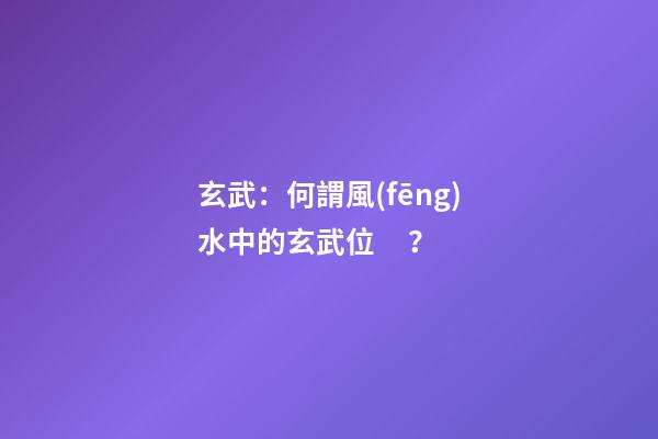 玄武：何謂風(fēng)水中的玄武位？